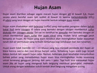 Hujan Asam
Hujan asam diartikan sebagai segala macam hujan dengan pH di bawah 5,6. Hujan
secara alami bersifat asam (pH sedikit di bawah 6) karena karbondioksida (CO2)
di udara yang larut dengan air hujan memiliki bentuk sebagai asam lemah.
Hujan asam disebabkan oleh belerang (sulfur) yang merupakan pengotor dalam bahan
bakar fosil serta nitrogen di udara yang bereaksi dengan oksigen membentuk sulfur
dioksida dan nitrogen oksida. Zat-zat ini berdifusi ke atmosfer dan bereaksi dengan air
untuk membentuk asam sulfat dan asam nitrat yang mudah larut sehingga jatuh
bersama air hujan. Air hujan yang asam tersebut akan meningkatkan kadar keasaman
tanah dan air permukaan yang terbukti berbahaya bagi kehidupan ikan dan tanaman.
Hujan asam tidak memiliki ciri – ciri khusus yang bisa menjadi pembeda dari hujan air
biasa karena warna dan rasa airnya hampir sama. Terkadang hujan asam juga terjadi
dalam bentuk lain seperti hujan salju. Namun, beberapa studi kesehatan menyebutkan
bahwa polusi yang menyebabkan hujan asam bisa meningkatkan resiko seseorang
untuk terserang gangguan jantung dan paru – paru. Tapi kulit bisa merasakan hujan
asam jika air hujan yang mengenai kulit langsung membuat gatal-gatal, memerah.
Untuk orang dengan kekebalan tubuh rendah akan langsung mengalami pusing.

 