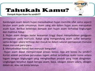 Dampak Hujan Asam itu sendiri??

Kandungan asam dalam hujan menyebabkan hujan memiliki sifat sama seperti
larutan asam pada umumnya. Asam yang ada dalam hujan asam merupakan
asam kuat. Berikut beberapa dampak dari hujan asam terhadap lingkungan
dan makhluk hidup :
1. Hujan asam dengan kadar keasaman tinggi dapat menyebabkan gangguan
pernapasan pada manusia. Kabut yang mengandung asam sulfat bersamasama dengan udara terhisap dan masuk ke dalam saluran pernapasan manusia
dapat merusak paru-paru.
2. Menyebabkan korosi dan merusak bangunan
Hujan asam dapat mempercepat proses korosi. Apa arti korosi itu sendiri?
Korosi adalah peristiwa perusakan logam akibat terjadinya reaksi kimia antara
logam dengan lingkungan yang menghasilkan produk yang tidak diinginkan.
Lingkungan tersebut dapat berupa asam, basa, oksigen dalam udara, oksigen
dalam air, atau zat kimia lainnya.

 