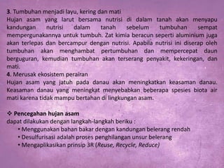 3. Tumbuhan menjadi layu, kering dan mati
Hujan asam yang larut bersama nutrisi di dalam tanah akan menyapu
kandungan
nutrisi
dalam
tanah
sebelum
tumbuhan
sempat
mempergunakannya untuk tumbuh. Zat kimia beracun seperti aluminium juga
akan terlepas dan bercampur dengan nutrisi. Apabila nutrisi ini diserap oleh
tumbuhan akan menghambat pertumbuhan dan mempercepat daun
berguguran, kemudian tumbuhan akan terserang penyakit, kekeringan, dan
mati.
4. Merusak ekosistem perairan
Hujan asam yang jatuh pada danau akan meningkatkan keasaman danau.
Keasaman danau yang meningkat menyebabkan beberapa spesies biota air
mati karena tidak mampu bertahan di lingkungan asam.
 Pencegahan hujan asam
dapat dilakukan dengan langkah-langkah beriku :
• Menggunakan bahan bakar dengan kandungan belerang rendah
• Desulfurisasi adalah proses penghilangan unsur belerang
• Mengaplikasikan prinsip 3R (Reuse, Recycle, Reduce)

 