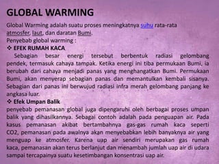 GLOBAL WARMING
Global Warming adalah suatu proses meningkatnya suhu rata-rata
atmosfer, laut, dan daratan Bumi.
Penyebab global warming :
 EFEK RUMAH KACA
Sebagian besar energi tersebut berbentuk radiasi gelombang
pendek, termasuk cahaya tampak. Ketika energi ini tiba permukaan Bumi, ia
berubah dari cahaya menjadi panas yang menghangatkan Bumi. Permukaan
Bumi, akan menyerap sebagian panas dan memantulkan kembali sisanya.
Sebagian dari panas ini berwujud radiasi infra merah gelombang panjang ke
angkasa luar.
 Efek Umpan Balik
penyebab pemanasan global juga dipengaruhi oleh berbagai proses umpan
balik yang dihasilkannya. Sebagai contoh adalah pada penguapan air. Pada
kasus pemanasan akibat bertambahnya gas-gas rumah kaca seperti
CO2, pemanasan pada awalnya akan menyebabkan lebih banyaknya air yang
menguap ke atmosfer. Karena uap air sendiri merupakan gas rumah
kaca, pemanasan akan terus berlanjut dan menambah jumlah uap air di udara
sampai tercapainya suatu kesetimbangan konsentrasi uap air.

 