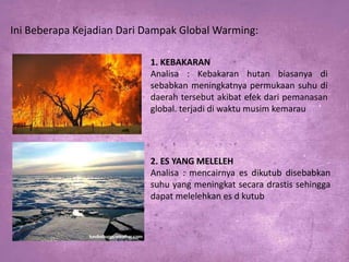 Ini Beberapa Kejadian Dari Dampak Global Warming:
1. KEBAKARAN
Analisa : Kebakaran hutan biasanya di
sebabkan meningkatnya permukaan suhu di
daerah tersebut akibat efek dari pemanasan
global. terjadi di waktu musim kemarau

2. ES YANG MELELEH
Analisa : mencairnya es dikutub disebabkan
suhu yang meningkat secara drastis sehingga
dapat melelehkan es d kutub

 