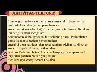 Aktivitas tektonik
Lempeng samudera yang rapat massanya lebih besar ketika
bertumbukkan dengan lempeng benua di
zona tumbukan (subduksi) akan menyusup ke bawah. Gerakan
lempeng itu akan mengalami
perlambatan akibat gesekan dari selubung bumi. Perlambatan
gerak itu menyebabkan penumpukkan
energi di zona subduksi dan zona patahan. Akibatnya di zonazona itu terjadi tekanan, tarikan, dan
geseran. Pada saat batas elastisitas lempeng terlampaui, maka
terjadilah patahan batuan yang diikuti
oleh lepasnya energi secara tiba-tiba

 