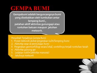 GEMPA BUMI
Gempabumi adalah berguncangnya bumi
yang disebabkan oleh tumbukan antar
lempeng bumi ,
patahan aktif aktivitas gunungapi atau
runtuhan batuan maupun jatuhan
meteorit.
Penyebab Terjadinya Gempa Bumi
1. Proses tektonik akibat pergerakan kulit/lempeng bumi
2. Aktivitas sesar di permukaan bumi
3. Pergerakan geomorfologi secara lokal, contohnya terjadi runtuhan tanah
4. Aktivitas gunung api
5. Ledakan nuklir(aktivitas manusia)
6. Jatuhnya meteorit

 