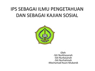 IPS SEBAGAI ILMU PENGETAHUAN
   DAN SEBAGAI KAJIAN SOSIAL




                          Oleh
                  -Siti Nurkhasanah
                   -Siti Nurkasanah
                   -Siti Nurhalimah
              -Mochamad Husni Mubarok
 