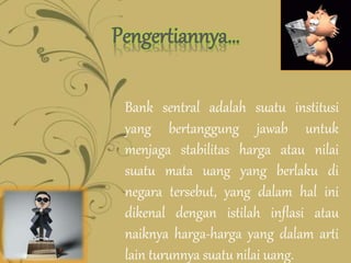 Pengertiannya…
Bank sentral adalah suatu institusi
yang bertanggung jawab untuk
menjaga stabilitas harga atau nilai
suatu mata uang yang berlaku di
negara tersebut, yang dalam hal ini
dikenal dengan istilah inflasi atau
naiknya harga-harga yang dalam arti
lain turunnya suatu nilai uang.
 