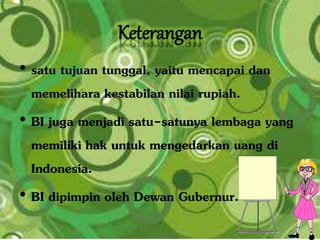 Keterangan
• satu tujuan tunggal, yaitu mencapai dan
memelihara kestabilan nilai rupiah.
• BI juga menjadi satu-satunya lembaga yang
memiliki hak untuk mengedarkan uang di
Indonesia.
• BI dipimpin oleh Dewan Gubernur.
 