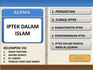 1. PENGERTIAN
2. FUNGSI IPTEK
3. KARAKTERISTIK IPTEK
4. PERKEMBANGAN IPTEK
KELOMPOK VIII
1. IMAM TANTOWI
2. AGUNG SEDAYU
3. M. ASRORI
4. YONALDI AZMI SAID AKBAR
5. IPTEK DALAM NARASI
NASH AL-QURAN
IPTEK DALAM
ISLAM
 