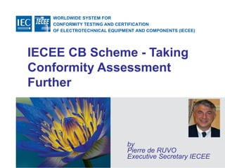 WORLDWIDE SYSTEM FOR
CONFORMITY TESTING AND CERTIFICATION
OF ELECTROTECHNICAL EQUIPMENT AND COMPONENTS (IECEE)
© IEC
IECEE CB Scheme - Taking
Conformity Assessment
Further
by
Pierre de RUVO
Executive Secretary IECEE
 
