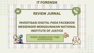 REVIEW JURNAL
INVESTIGASI DIGITAL PADA FACEBOOK
MESSENGER MENGGUNAKAN NATIONAL
INSTITUTE OF JUSTICE
MARIA MAGDALENA TOGO
2001020052
IT FORENSIK
 