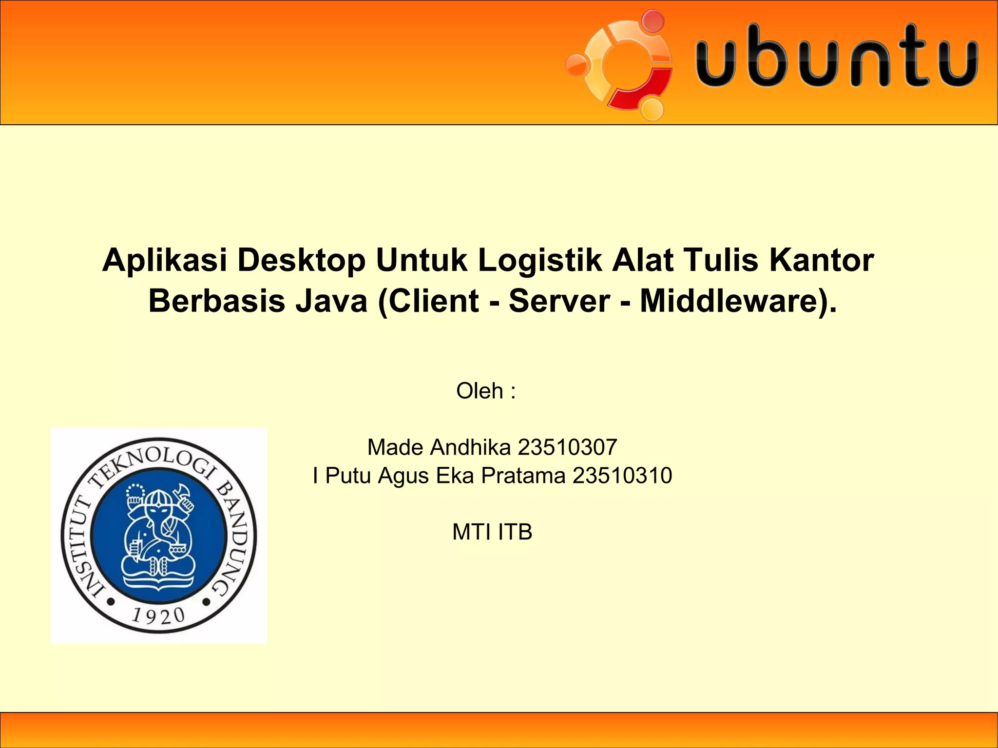 Aplikasi Desktop Untuk Logistik Alat Tulis Kantor
  Berbasis Java (Client - Server - Middleware).

                         Oleh :

                   Made Andhika 23510307
             I Putu Agus Eka Pratama 23510310

                         MTI ITB
 