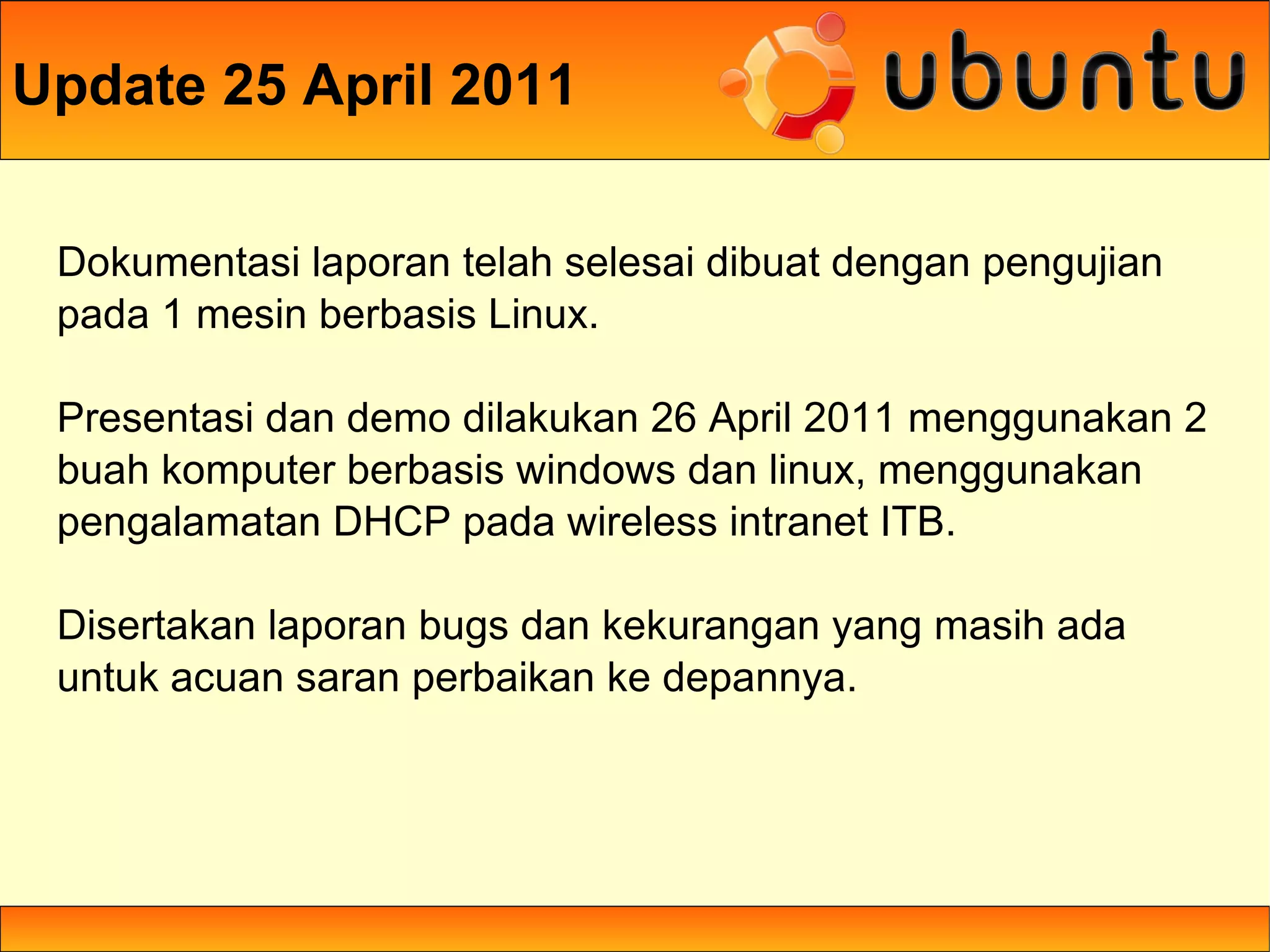Update 25 April 2011

 Dokumentasi laporan telah selesai dibuat dengan pengujian
 pada 1 mesin berbasis Linux.

 Presentasi dan demo dilakukan 26 April 2011 menggunakan 2
 buah komputer berbasis windows dan linux, menggunakan
 pengalamatan DHCP pada wireless intranet ITB.

 Disertakan laporan bugs dan kekurangan yang masih ada
 untuk acuan saran perbaikan ke depannya.
 