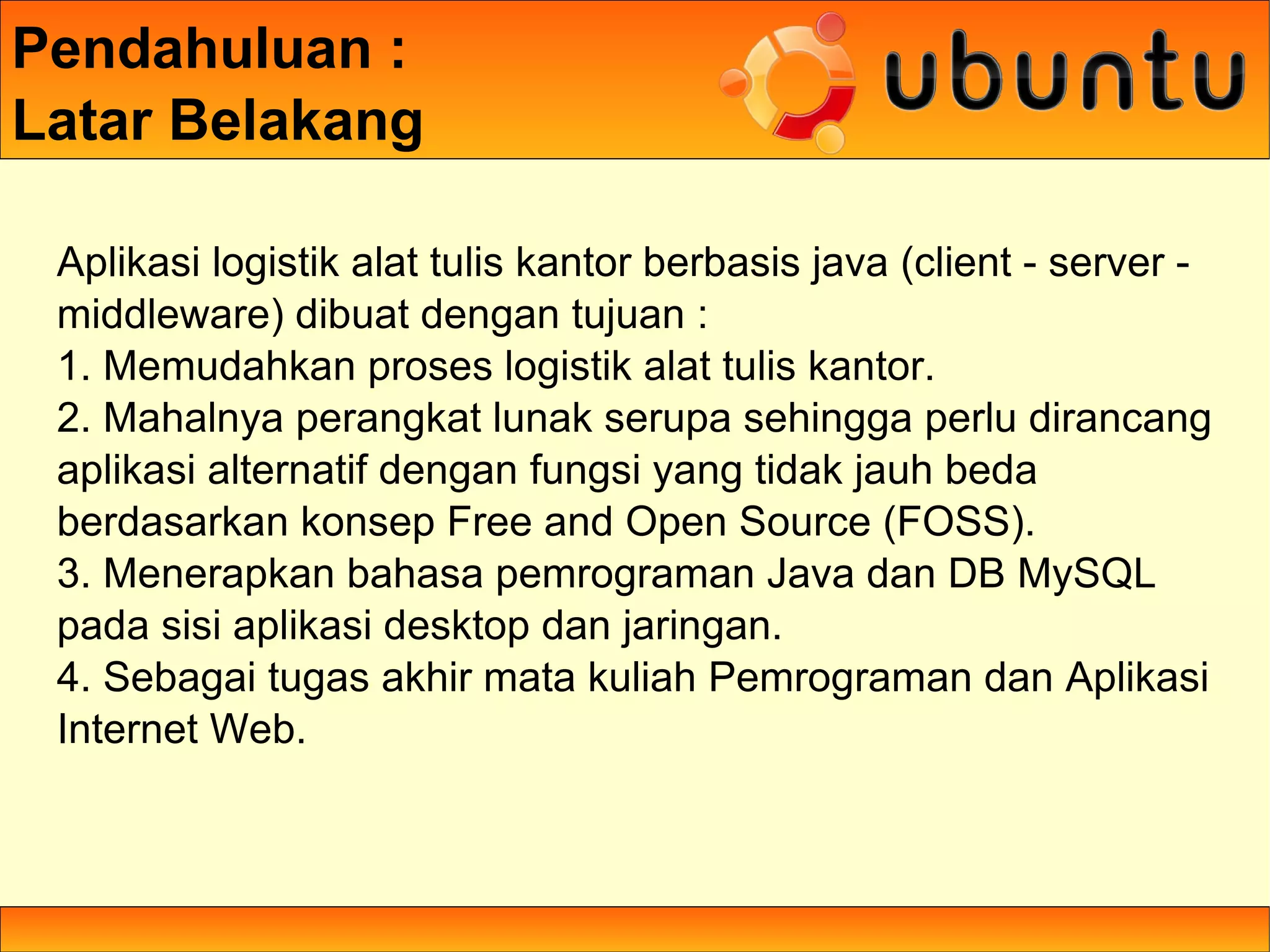 Pendahuluan :
Latar Belakang

 Aplikasi logistik alat tulis kantor berbasis java (client - server -
 middleware) dibuat dengan tujuan :
 1. Memudahkan proses logistik alat tulis kantor.
 2. Mahalnya perangkat lunak serupa sehingga perlu dirancang
 aplikasi alternatif dengan fungsi yang tidak jauh beda
 berdasarkan konsep Free and Open Source (FOSS).
 3. Menerapkan bahasa pemrograman Java dan DB MySQL
 pada sisi aplikasi desktop dan jaringan.
 4. Sebagai tugas akhir mata kuliah Pemrograman dan Aplikasi
 Internet Web.
 