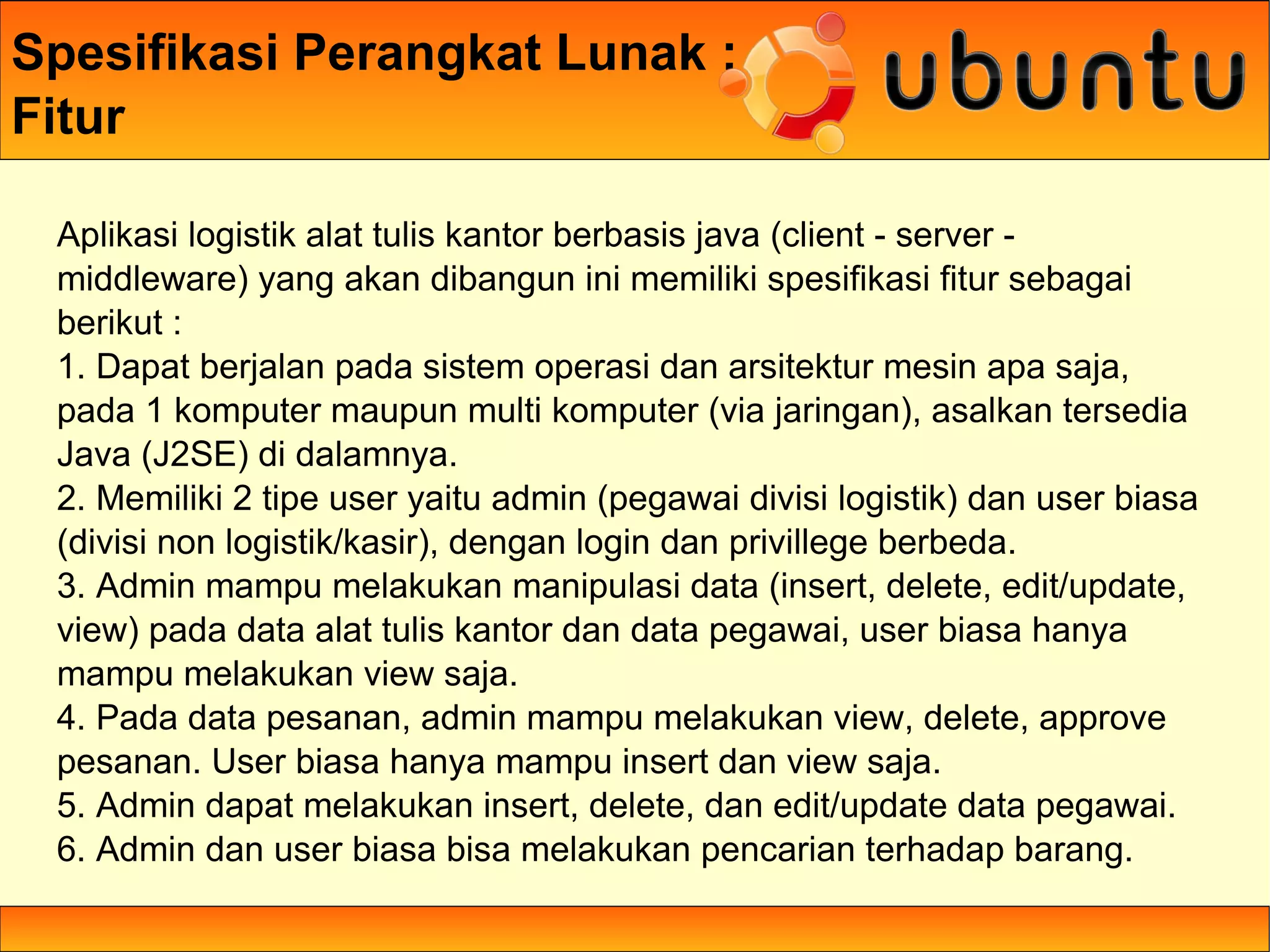 Spesifikasi Perangkat Lunak :
Fitur

 Aplikasi logistik alat tulis kantor berbasis java (client - server -
 middleware) yang akan dibangun ini memiliki spesifikasi fitur sebagai
 berikut :
 1. Dapat berjalan pada sistem operasi dan arsitektur mesin apa saja,
 pada 1 komputer maupun multi komputer (via jaringan), asalkan tersedia
 Java (J2SE) di dalamnya.
 2. Memiliki 2 tipe user yaitu admin (pegawai divisi logistik) dan user biasa
 (divisi non logistik/kasir), dengan login dan privillege berbeda.
 3. Admin mampu melakukan manipulasi data (insert, delete, edit/update,
 view) pada data alat tulis kantor dan data pegawai, user biasa hanya
 mampu melakukan view saja.
 4. Pada data pesanan, admin mampu melakukan view, delete, approve
 pesanan. User biasa hanya mampu insert dan view saja.
 5. Admin dapat melakukan insert, delete, dan edit/update data pegawai.
 6. Admin dan user biasa bisa melakukan pencarian terhadap barang.
 