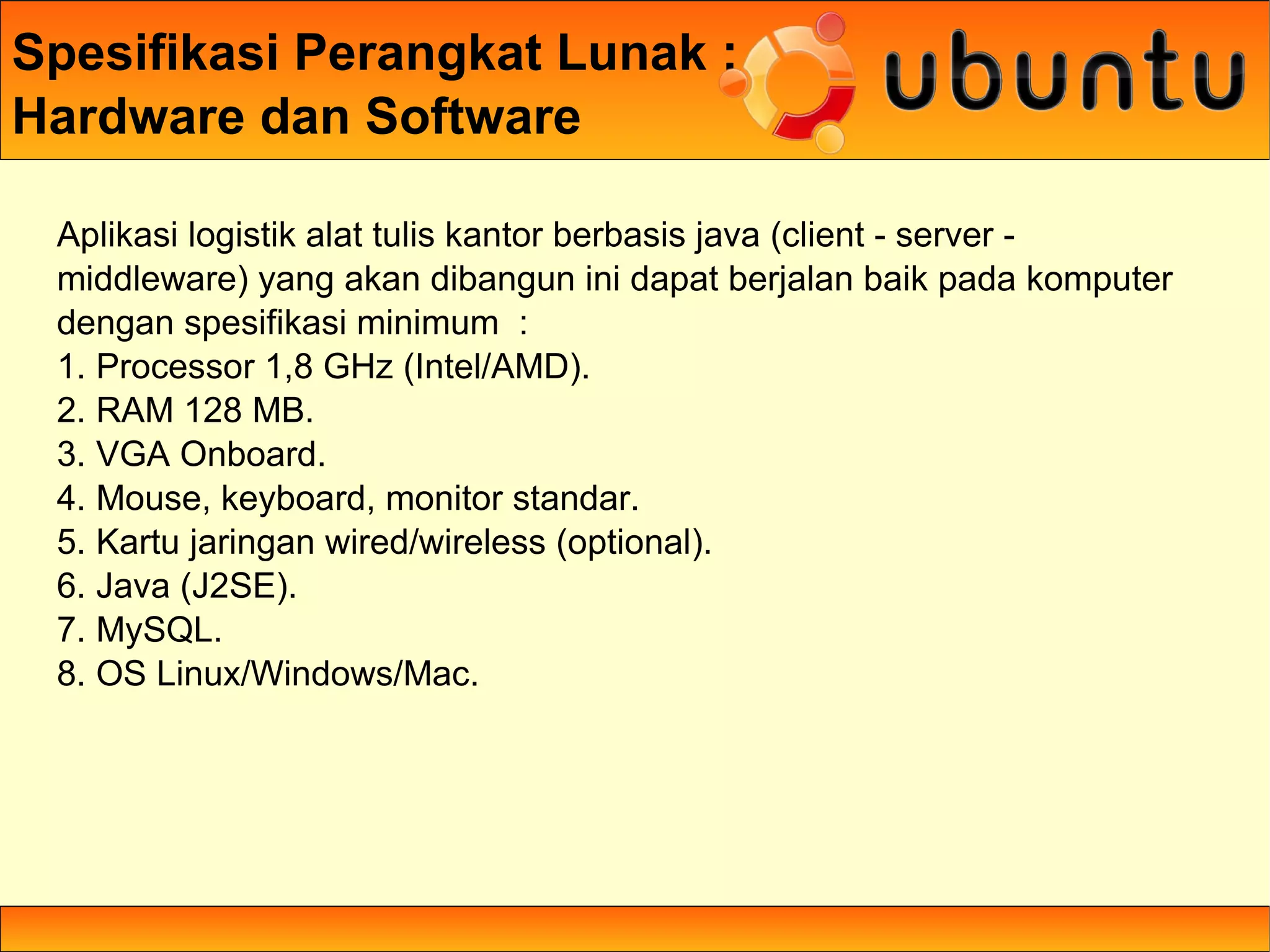 Spesifikasi Perangkat Lunak :
Hardware dan Software

 Aplikasi logistik alat tulis kantor berbasis java (client - server -
 middleware) yang akan dibangun ini dapat berjalan baik pada komputer
 dengan spesifikasi minimum :
 1. Processor 1,8 GHz (Intel/AMD).
 2. RAM 128 MB.
 3. VGA Onboard.
 4. Mouse, keyboard, monitor standar.
 5. Kartu jaringan wired/wireless (optional).
 6. Java (J2SE).
 7. MySQL.
 8. OS Linux/Windows/Mac.
 