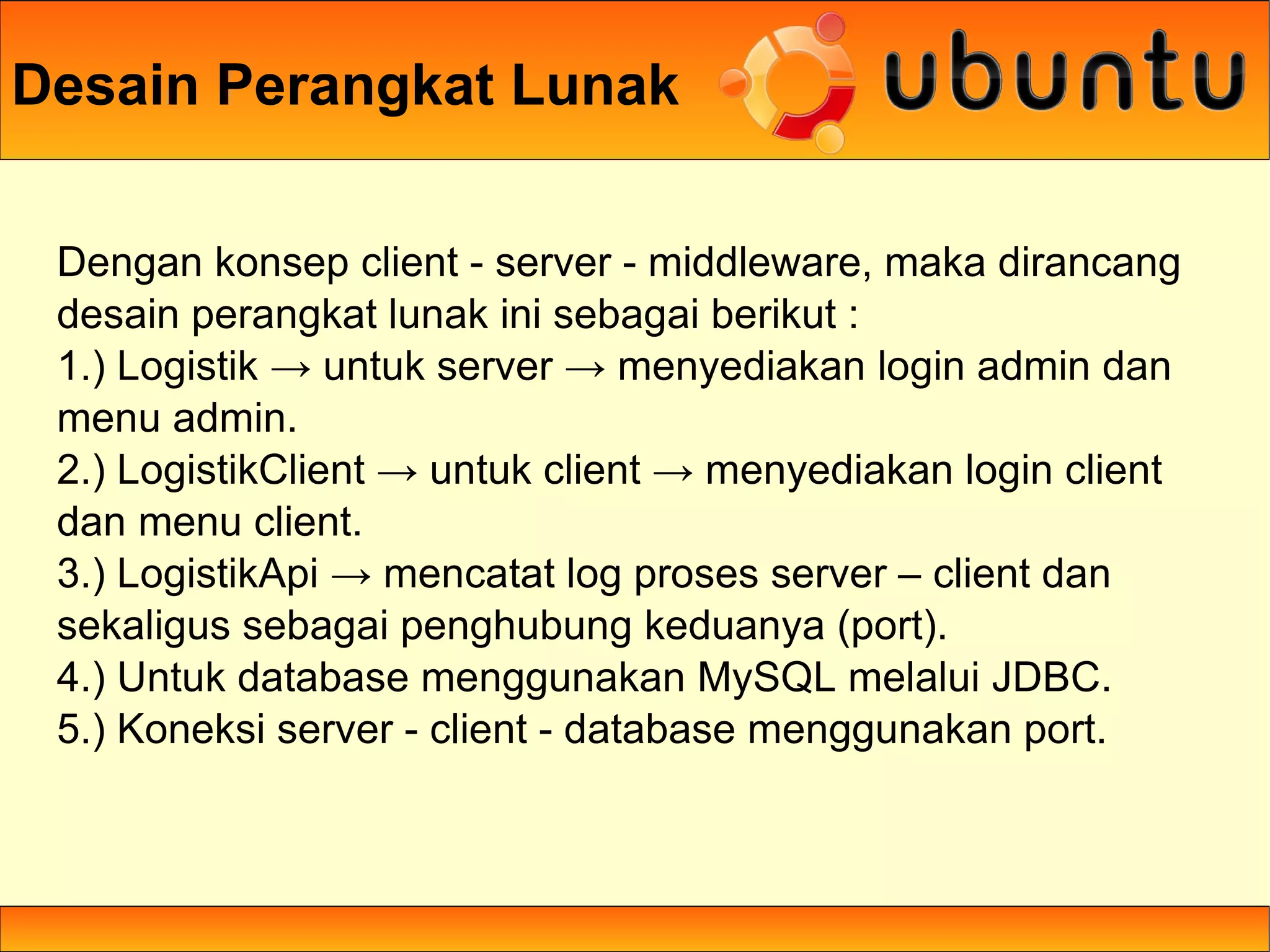 Desain Perangkat Lunak

 Dengan konsep client - server - middleware, maka dirancang
 desain perangkat lunak ini sebagai berikut :
 1.) Logistik → untuk server → menyediakan login admin dan
 menu admin.
 2.) LogistikClient → untuk client → menyediakan login client
 dan menu client.
 3.) LogistikApi → mencatat log proses server – client dan
 sekaligus sebagai penghubung keduanya (port).
 4.) Untuk database menggunakan MySQL melalui JDBC.
 5.) Koneksi server - client - database menggunakan port.
 