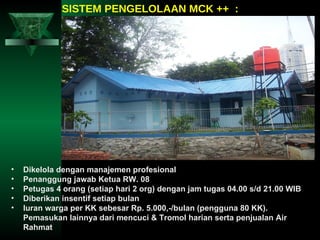 SISTEM PENGELOLAAN MCK ++  : Dikelola dengan manajemen profesional Penanggung jawab Ketua RW. 08 Petugas 4 orang (setiap hari 2 org) dengan jam tugas 04.00 s/d 21.00 WIB Diberikan insentif setiap bulan Iuran warga per KK sebesar Rp. 5.000,-/bulan (pengguna 80 KK). Pemasukan lainnya dari mencuci & Tromol harian serta penjualan Air Rahmat 