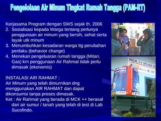 Pengelolaan Air Minum Tingkat Rumah Tangga (PAM-RT) Kerjasama Program dengan SWS sejak th. 2006 Sosialisasi kepada Warga tentang perlunya penggunaan air minum yang bersih, sehat serta layak utk minum Menumbuhkan kesadaran warga ttg perubahan perilaku (behavior change) Menekan pengeluaran rumah tangga (Mitan, Gas) krn penggunaan Air Rahmat tidak perlu dimasak (ekonomis) INSTALASI AIR RAHMAT : Air Minum yang telah dimurnikan dng menggunakan AIR RAHMAT dan dapat dikonsumsi tanpa proses dimasak. Ket : Air Rahmat yang berada di MCK ++ berasal dari air sumur / tanah yang telah di test di Lab Sucofindo.  