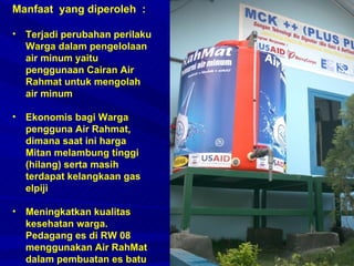 Manfaat  yang diperoleh  : Terjadi perubahan perilaku Warga dalam pengelolaan air minum yaitu penggunaan Cairan Air Rahmat untuk mengolah air minum Ekonomis bagi Warga pengguna Air Rahmat, dimana saat ini harga Mitan melambung tinggi (hilang) serta masih terdapat kelangkaan gas elpiji Meningkatkan kualitas kesehatan warga. Pedagang es di RW 08 menggunakan Air RahMat dalam pembuatan es batu 