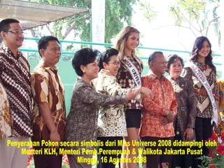 Penyerahan Pohon secara simbolis dari Miss Universe 2008 didampingi oleh Menteri KLH, Menteri Pemb.Perempuan & Walikota Jakarta Pusat Minggu, 16 Agustus 2008  