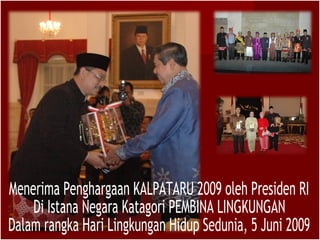 Menerima Penghargaan KALPATARU 2009 oleh Presiden RI Di Istana Negara Katagori PEMBINA LINGKUNGAN Dalam rangka Hari Lingkungan Hidup Sedunia, 5 Juni 2009 