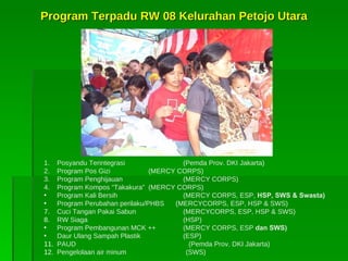 Program Terpadu RW 08 Kelurahan Petojo Utara 1. Posyandu Terintegrasi   (Pemda Prov. DKI Jakarta) 2. Program Pos Gizi (MERCY CORPS) 3 . Program Penghijauan   (MERCY CORPS) 4 . Program Kompos “Takakura” (MERCY CORPS) Program Kali Bersih   (MERCY CORPS, ESP,  HSP, SWS & Swasta) Program Perubahan perilaku/PHBS  (MERCYCORPS, ESP, HSP & SWS) Cuci Tangan Pakai Sabun   (MERCYCORPS, ESP, HSP & SWS) RW Siaga   (HSP) Program Pembangunan MCK ++ (MERCY CORPS, ESP  dan SWS ) Daur Ulang Sampah Plastik   (ESP) PAUD    (Pemda Prov. DKI Jakarta) Pengelolaan air minum  (SWS) 