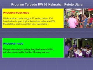 Program Terpadu RW 08 Kelurahan Petojo Utara PROGRAM POS YANDU Dilaksanakan pada tanggal 27 setiap bulan. 234 bayi/balita dengan tingkat kehadiran rata-rata 85%. Mendeteksi  sedini mungkin kes. Bayi/balita .  PROGRAM  P AUD Pengenalan sistem belajar bagi balita usia 3-5 th, prioritas untuk balita dari kel. Kurang mampu.  