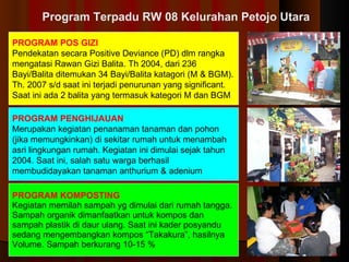PROGRAM POS GIZI Pendekatan secara Positive Deviance (PD)  d lm rangka mengatasi Rawan Gizi Balita.   Th 200 4 , dari 236 Bayi/Balita ditemukan 34 Bayi/Balita katagori (M & BGM) .  Th. 2007 s/d saat ini  terjadi penurunan yang significant. Saat ini ada 2 balita yang termasuk kategori M dan BGM   PROGRAM PENGHIJAUAN Merupakan kegiatan penanaman  tanaman dan  pohon  (jika memungkinkan)  di sekitar rumah untuk menambah asri lingkungan rumah .  Kegiatan ini dimulai sejak tahun 200 4 . Saat ini, salah satu warga berhasil membudidayakan tanaman anthurium & adenium  PROGRAM KOMPOSTING Kegiatan memilah sampah yg dimulai dari rumah tangga. Sampah organik dimanfaatkan untuk kompos  dan  sampah plastik di daur ulang.   Saat ini kader posyandu s e d an g  m engembangkan kompos “Takakura” , hasilnya  Vol ume . Sampah berkurang  1 0-15 %  Program Terpadu RW 08 Kelurahan Petojo Utara 