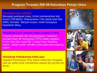 PROGRAM KALI BERSIH Mengajak partisipasi masy. Untuk membersihkan kali Krukut (700 Meter) .  Dilaksanakan 3 bln sekali (start Mei 2004).   Kendala : Banyak lumpur, masih   kurangnya   Kesadaran Masy.  PROGRAM CUCI TANGAN PAKAI SABUN (CTPS) Program kesehatan dlm mengantisipasi  maraknya penyakit Diare dll. Kampanye CTPS melalui kegiatan PAUD, Pos Gizi, murid SD. 3 lokasi Hand Washing Station.   Setiap rumah memiliki home base hand wash ing station PROGRAM  PERUBAHAN PERILAKU Kegiatan Pemantauan Pola makan balita dan mengajak para ibu balita untuk memberikan asupan gizi yg baik dan benar.   Program Terpadu RW 08 Kelurahan Petojo Utara 