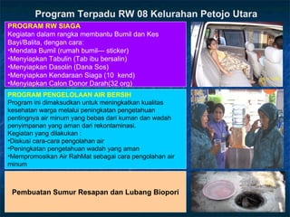 Pembuatan Sumur Resapan dan Lubang Biopori PROGRAM  PENGELOLAAN AIR BERSIH Program ini dimaksudkan untuk meningkatkan kualitas kesehatan warga melalui peningkatan pengetahuan pentingnya air minum yang bebas dari kuman dan wadah penyimpanan yang aman dari rekontaminasi. Kegiatan yang dilakukan : Diskusi cara-cara pengolahan air Peningkatan pengetahuan wadah yang aman Mempromosikan Air RahMat sebagai cara pengolahan air minum PROGRAM RW SIAGA Kegiatan dalam rangka membantu Bumil   dan Kes Bayi/Balita, dengan cara : Mendata Bumil (rumah bumil--- sticker) Menyiapkan Tabulin (Tab ibu bersalin) Menyiapkan Dasolin (Dana Sos) Menyiapkan Kendaraan Siaga (10  kend) Menyiapkan Calon Donor Darah(32 org) Program Terpadu RW 08 Kelurahan Petojo Utara 