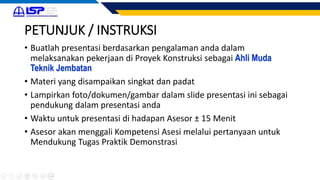 PETUNJUK / INSTRUKSI
• Buatlah presentasi berdasarkan pengalaman anda dalam
melaksanakan pekerjaan di Proyek Konstruksi sebagai Ahli Muda
Teknik Jembatan
• Materi yang disampaikan singkat dan padat
• Lampirkan foto/dokumen/gambar dalam slide presentasi ini sebagai
pendukung dalam presentasi anda
• Waktu untuk presentasi di hadapan Asesor ± 15 Menit
• Asesor akan menggali Kompetensi Asesi melalui pertanyaan untuk
Mendukung Tugas Praktik Demonstrasi
 