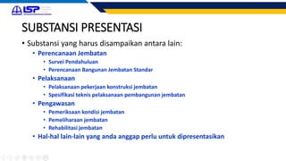 SUBSTANSI PRESENTASI
• Substansi yang harus disampaikan antara lain:
• Perencanaan Jembatan
• Survei Pendahuluan
• Perencanaan Bangunan Jembatan Standar
• Pelaksanaan
• Pelaksanaan pekerjaan konstruksi jembatan
• Spesifikasi teknis pelaksanaan pembangunan jembatan
• Pengawasan
• Pemeriksaan kondisi jembatan
• Pemeliharaan jembatan
• Rehabilitasi jembatan
• Hal-hal lain-lain yang anda anggap perlu untuk dipresentasikan
 