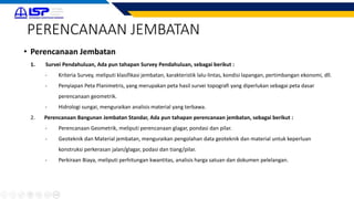 PERENCANAAN JEMBATAN
• Perencanaan Jembatan
1. Survei Pendahuluan, Ada pun tahapan Survey Pendahuluan, sebagai berikut :
- Kriteria Survey, meliputi klasifikasi jembatan, karakteristik lalu-lintas, kondisi lapangan, pertimbangan ekonomi, dll.
- Penyiapan Peta Planimetris, yang merupakan peta hasil survei topografi yang diperlukan sebagai peta dasar
perencanaan geometrik.
- Hidrologi sungai, menguraikan analisis material yang terbawa.
2. Perencanaan Bangunan Jembatan Standar, Ada pun tahapan perencanaan jembatan, sebagai berikut :
- Perencanaan Geometrik, meliputi perencanaan glagar, pondasi dan pilar.
- Geoteknik dan Material jembatan, menguraikan pengolahan data geoteknik dan material untuk keperluan
konstruksi perkerasan jalan/glagar, podasi dan tiang/pilar.
- Perkiraan Biaya, meliputi perhitungan kwantitas, analisis harga satuan dan dokumen pelelangan.
 