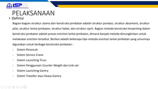 PELAKSANAAN
• Definisi
Bagian-bagian struktur utama dari konstruksi jembatan adalah struktur pondasi, struktur abutment, struktur
pilar, struktur lantai jembatan, struktur kabel, dan struktur oprit. Bagian metoda konstruksi terpenting dalam
konstruksi jembatan adalah proses erection lantai jembatan, dimana banyak metoda dimungkinkan untuk
melakukan erection tersebut. Berikut adalah beberapa tipe metoda erection lantai jembatan yang umumnya
digunakan untuk berbagai konstruksi jembatan :
- Sistem Perancah
- Sistem Service Crane
- Sistem Launching Truss
- Sistem Penggunaan Counter Weight dan Link-set
- Sistem Launching Gantry
- Sistem Traveller atau Heavy Gantry
 