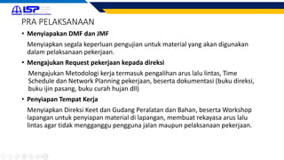 PRA PELAKSANAAN
• Menyiapakan DMF dan JMF
Menyiapkan segala keperluan pengujian untuk material yang akan digunakan
dalam pelaksanaan pekerjaan.
• Mengajukan Request pekerjaan kepada direksi
Mengajukan Metodologi kerja termasuk pengalihan arus lalu lintas, Time
Schedule dan Network Planning pekerjaan, beserta dokumentasi (buku direksi,
buku ijin pasang, buku curah hujan dll)
• Penyiapan Tempat Kerja
Menyiapkan Direksi Keet dan Gudang Peralatan dan Bahan, beserta Workshop
lapangan untuk penyiapan material di lapangan, membuat rekayasa arus lalu
lintas agar tidak mengganggu pengguna jalan maupun pelaksanaan pekerjaan.
 