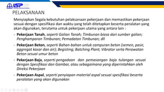 Menyiapkan Segala kebutuhan pelaksanaan pekerjaan dan memastikan pekerjaan
sesuai dengan spesifikasi dan waktu yang telah ditetapkan beserta peralatan yang
akan digunakan, terutama untuk pekerjaan utama yang antara lain :
- Pekerjaan Tanah, seperti Galian Tanah; Timbunan biasa dari sumber galian;
Penghamparan Timbunan; Pemadatan Timbunan; dll
- Pekerjaan Beton, seperti Bahan-bahan untuk campuran beton (semen, pasir,
aggregat kasar dan air); Begisting; Batching Plant; Vibrator serta Perawatan
Beton sesuai umur beton
- Pekerjaan Baja, seperti pengadaan dan pemasangan baja tulangan sesuai
dengan Spesifikasi dan Gambar, atau sebagaimana yang diperintahkan oleh
Direksi Pekerjaan
- Pekerjaan Aspal, seperti penyiapan material aspal sesuai spesifikasi beserta
peralatan yang akan digunakan
PELAKSANAAN
 