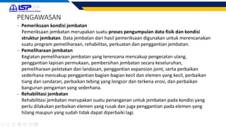 - Pemeriksaan kondisi jembatan
Pemeriksaan jembatan merupakan suatu proses pengumpulan data fisik dan kondisi
struktur jembatan. Data jembatan dari hasil pemeriksaan digunakan untuk merencanakan
suatu program pemeliharaan, rehabilitas, perkuatan dan penggantian jembatan.
- Pemeliharaan jembatan
Kegiatan pemeliharaan jembatan yang terencana mencakup pengecatan ulang,
penggantian lapisan permukaan, pembersihan jembatan secara keseluruhan,
pemeliharaan peletakan dan landasan, penggantian expansion joint, serta perbaikan
sederhana mencakup penggantian bagian-bagian kecil dan elemen yang kecil, perbaikan
tiang dan sandaran, perbaikan tebing yang longsor dan terkena erosi, dan perbaikan
bangunan pengaman yang sederhana.
- Rehabilitasi jembatan
Rehabilitasi jembatan merupakan suatu penanganan untuk jembatan pada kondisi yang
perlu dilakukan perbaikan elemen yang rusak dan juga penggantian pada elemen yang
hilang maupun yang sudah tidak dapat diperbaiki lagi.
PENGAWASAN
 