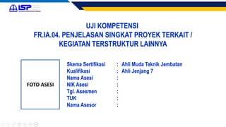 UJI KOMPETENSI
FR.IA.04. PENJELASAN SINGKAT PROYEK TERKAIT /
KEGIATAN TERSTRUKTUR LAINNYA
FOTO ASESI
Skema Sertifikasi : Ahli Muda Teknik Jembatan
Kualifikasi : Ahli Jenjang 7
Nama Asesi :
NIK Asesi :
Tgl. Asesmen :
TUK :
Nama Asesor :
 