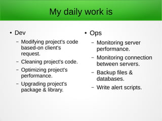 My daily work is
● Dev
– Modifying project's code
based-on client's
request.
– Cleaning project's code.
– Optimizing project's
performance.
– Upgrading project's
package & library.
● Ops
– Monitoring server
performance.
– Monitoring connection
between servers.
– Backup files &
databases.
– Write alert scripts.
 