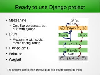 Ready to use Django project
● Mezzanine
– Cms like wordpress, but
built with django
● Drum
– Mezzanine with social
media configuration
● Django-cms
● Feincms
● Wagtail
The awesome-django link in previous page also provide cool django project
 