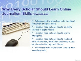 Why Every Scholar Should Learn Online
Journalism Skills (www.pbs.org)
 Scholars need to know how to be intelligent
consumers of digital media
 Scholars need to know how to be skillful
creators of digital media
 Scholars need to know how to search
intelligently
 Scholars need to know how to read and
write for the web, more than know how to use
social media checking their friends
 Businesses want to work with scholars who
have these skills
 