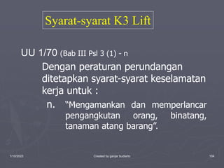 1/10/2023 Created by ganjar budiarto 104
UU 1/70 (Bab III Psl 3 (1) - n
Dengan peraturan perundangan
ditetapkan syarat-syarat keselamatan
kerja untuk :
n. “Mengamankan dan memperlancar
pengangkutan orang, binatang,
tanaman atang barang”.
Syarat-syarat K3 Lift
 