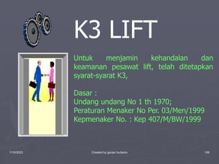 1/10/2023 Created by ganjar budiarto 106
K3 LIFT
Untuk menjamin kehandalan dan
keamanan pesawat lift, telah ditetapkan
syarat-syarat K3,
Dasar :
Undang undang No 1 th 1970;
Peraturan Menaker No Per. 03/Men/1999
Kepmenaker No. : Kep 407/M/BW/1999
 