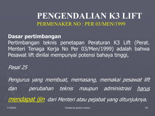 1/10/2023 Created by ganjar budiarto 107
Dasar pertimbangan
Pertimbangan teknis penetapan Peraturan K3 Lift (Perat.
Menteri Tenaga Kerja No Per 03/Men/1999) adalah bahwa
Pesawat lift dinilai mempunyai potensi bahaya tinggi,
Pasal 25
Pengurus yang membuat, memasang, memakai pesawat lift
dan perubahan teknis maupun administrasi harus
mendapat ijin dari Menteri atau pejabat yang ditunjuknya.
PENGENDALIAN K3 LIFT
PERMENAKER NO : PER 03/MEN/1999
 
