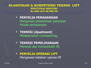 1/10/2023 Created by ganjar budiarto 108
PENYELIA PEMASANGAN
Mengawasi pelaksanaan pekerjaan
Proyek pemasangan
TEKNISI (Ajustment)
Melaksanakan Comissioning,
TEKNISI PEMELIHARAAN
Merawat dan memperbaiki lift
PENYELIA OPERASI LIFT
Mengawasi kelaikan operasi lift
KLASIFIKASI & KOMPETENSI TEKNISI LIFT
KEPUTUSAN MENTERI
No KEP-407/M/BW/99
 