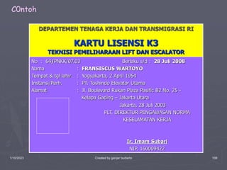 1/10/2023 Created by ganjar budiarto 109
DEPARTEMEN TENAGA KERJA DAN TRANSMIGRASI RI
KARTU LISENSI K3
TEKNISI PEMELIHARAAN LIFT DAN ESCALATOR
No : 64/PNKK/07.03 Berlaku s/d : 28 Juli 2008
Nama : FRANSISCUS WARTOYO
Tempat & tgl lahir : Yogyakarta, 2 April 1954
Instansi/Perh. : PT. Toshindo Elevator Utama
Alamat : Jl. Boulevard Rukan Plaza Pasific B2 No. 25 -
Kelapa Gading – Jakarta Utara
Jakarta, 28 Juli 2003
PLT. DIREKTUR PENGAWASAN NORMA
KESELAMATAN KERJA
Ir. Imam Subari
NIP. 160009422
C0ntoh
 