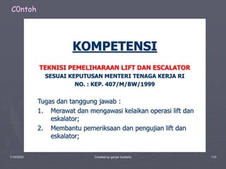 1/10/2023 Created by ganjar budiarto 110
KOMPETENSI
TEKNISI PEMELIHARAAN LIFT DAN ESCALATOR
SESUAI KEPUTUSAN MENTERI TENAGA KERJA RI
NO. : KEP. 407/M/BW/1999
Tugas dan tanggung jawab :
1. Merawat dan mengawasi kelaikan operasi lift dan
eskalator;
2. Membantu pemeriksaan dan pengujian lift dan
eskalator;
C0ntoh
 