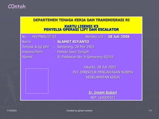 1/10/2023 Created by ganjar budiarto 111
DEPARTEMEN TENAGA KERJA DAN TRANSMIGRASI RI
KARTU LISENSI K3
PENYELIA OPERASI LIFT DAN ESCALATOR
No : 48/PNKK/07.03 Berlaku s/d : 28 Juli 2008
Nama : SLAMET RIYANTO
Tempat & tgl lahir : Semarang, 28 Mei 1963
Instansi/Perh. : Pemda Jawa Tengah
Alamat : Jl. Pahlawan No. 9 Semarang 50243
Jakarta, 28 Juli 2003
PLT. DIREKTUR PENGAWASAN NORMA
KESELAMATAN KERJA
Ir. Imam Subari
NIP. 160009422
C0ntoh
 