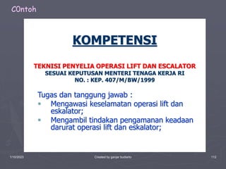 1/10/2023 Created by ganjar budiarto 112
KOMPETENSI
TEKNISI PENYELIA OPERASI LIFT DAN ESCALATOR
SESUAI KEPUTUSAN MENTERI TENAGA KERJA RI
NO. : KEP. 407/M/BW/1999
Tugas dan tanggung jawab :
 Mengawasi keselamatan operasi lift dan
eskalator;
 Mengambil tindakan pengamanan keadaan
darurat operasi lift dan eskalator;
C0ntoh
 