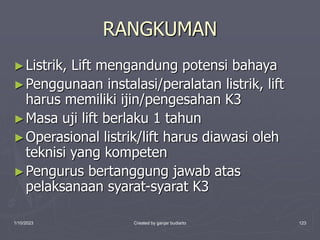1/10/2023 Created by ganjar budiarto 123
RANGKUMAN
►Listrik, Lift mengandung potensi bahaya
►Penggunaan instalasi/peralatan listrik, lift
harus memiliki ijin/pengesahan K3
►Masa uji lift berlaku 1 tahun
►Operasional listrik/lift harus diawasi oleh
teknisi yang kompeten
►Pengurus bertanggung jawab atas
pelaksanaan syarat-syarat K3
 