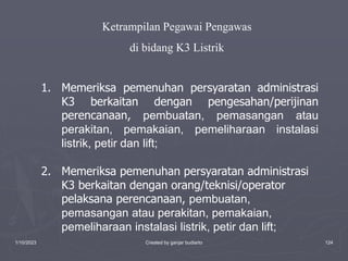 1/10/2023 Created by ganjar budiarto 124
1. Memeriksa pemenuhan persyaratan administrasi
K3 berkaitan dengan pengesahan/perijinan
perencanaan, pembuatan, pemasangan atau
perakitan, pemakaian, pemeliharaan instalasi
listrik, petir dan lift;
2. Memeriksa pemenuhan persyaratan administrasi
K3 berkaitan dengan orang/teknisi/operator
pelaksana perencanaan, pembuatan,
pemasangan atau perakitan, pemakaian,
pemeliharaan instalasi listrik, petir dan lift;
Ketrampilan Pegawai Pengawas
di bidang K3 Listrik
 